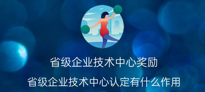 省级企业技术中心奖励 省级企业技术中心认定有什么作用？